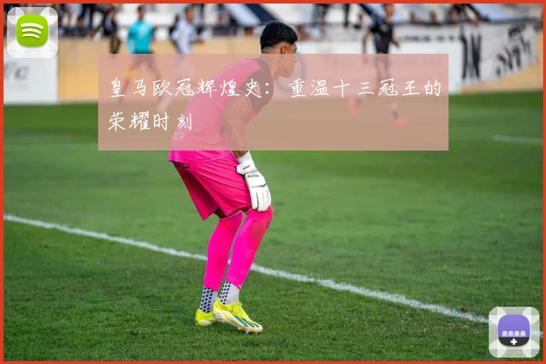 皇马欧冠辉煌史:重温十三冠王的荣耀时刻