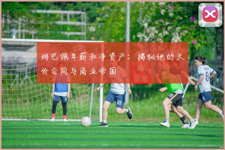 姆巴佩年薪和净资产：揭秘他的天价合同与商业帝国