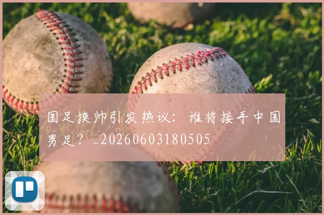 国足换帅引发热议:谁将接手中国男足?_20260603180505