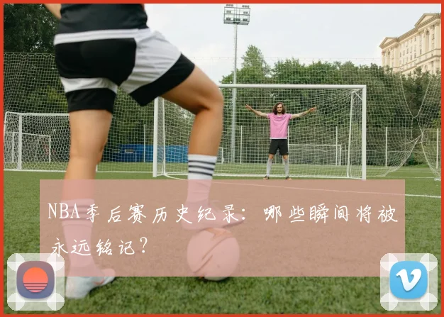 NBA季后赛历史纪录：哪些瞬间将被永远铭记？