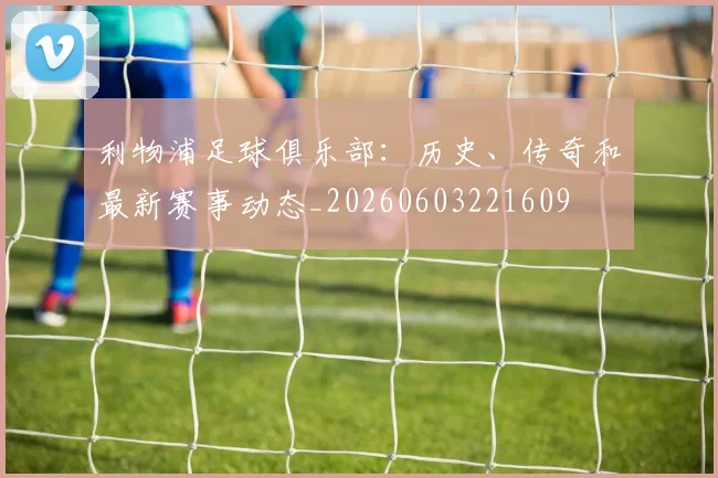 利物浦足球俱乐部:历史、传奇和最新赛事动态_20260603221609