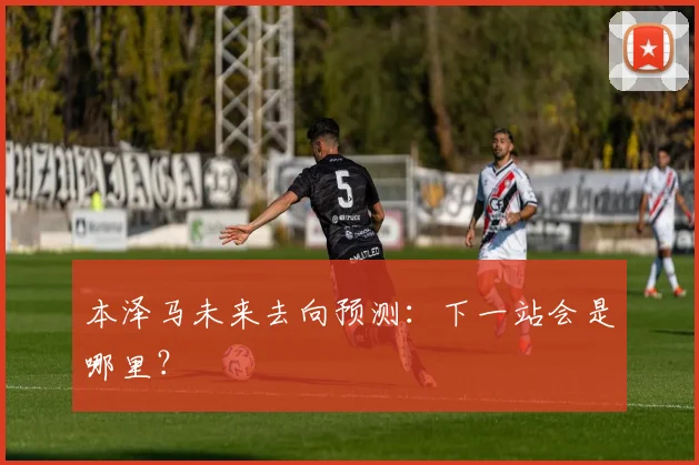 本泽马未来去向预测:下一站会是哪里?