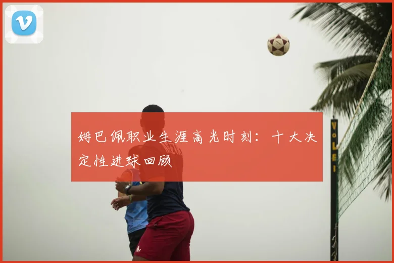 姆巴佩职业生涯高光时刻:十大决定性进球回顾