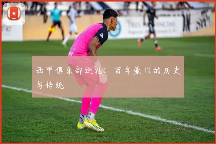 西甲俱乐部巡礼:百年豪门的历史与传统