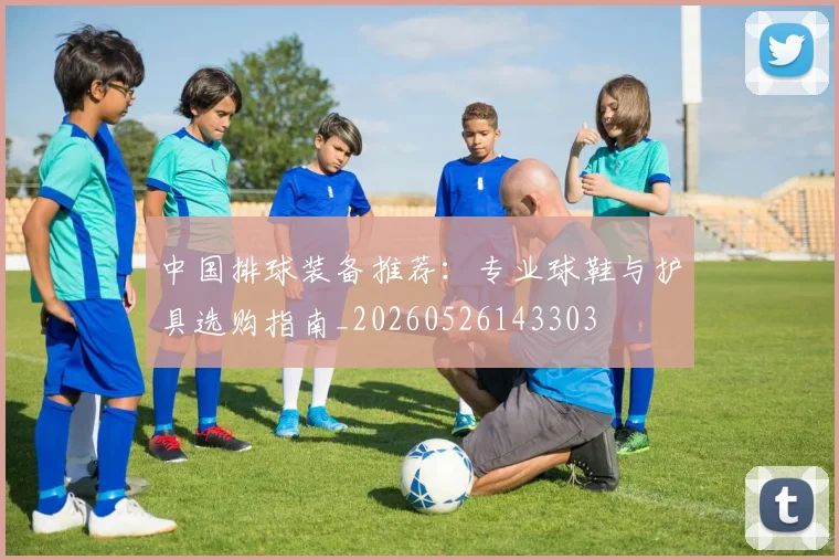 中国排球装备推荐：专业球鞋与护具选购指南_20260526143303