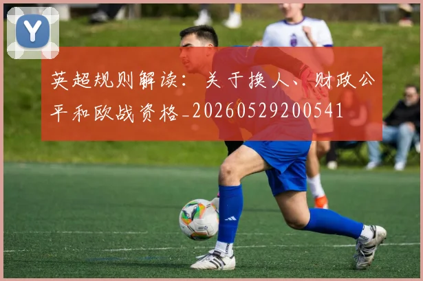 英超规则解读：关于换人、财政公平和欧战资格_20260529200541
