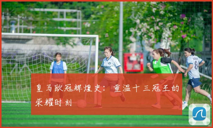 皇马欧冠辉煌史:重温十三冠王的荣耀时刻
